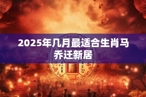 2025年几月最适合生肖马乔迁新居