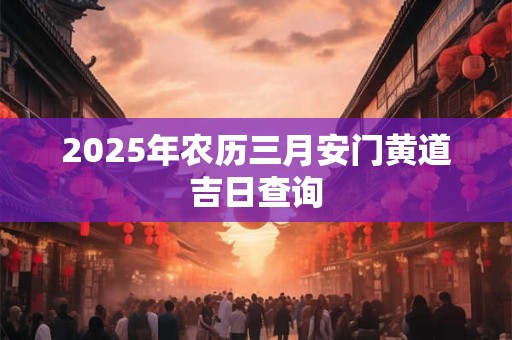 2025年农历三月安门黄道吉日查询