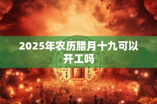 2025年农历腊月十九可以开工吗
