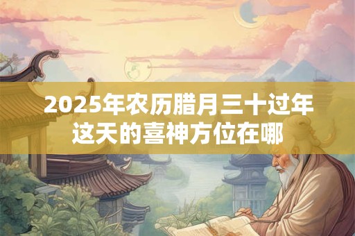 2025年农历腊月三十过年这天的喜神方位在哪
