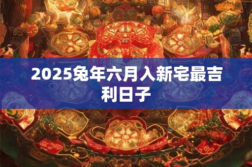 2025兔年六月入新宅最吉利日子