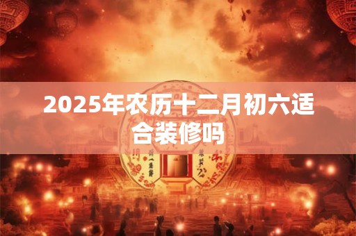 2025年农历十二月初六适合装修吗