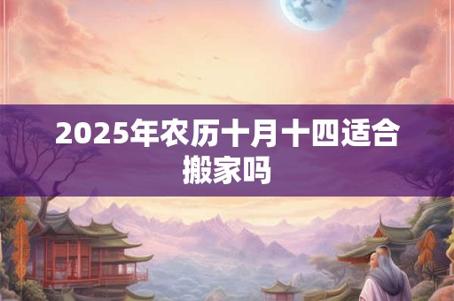 2025年农历十月十四适合搬家吗 2025年农历十月十四适合搬家吗