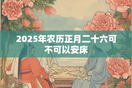 2025年农历正月二十六可不可以安床