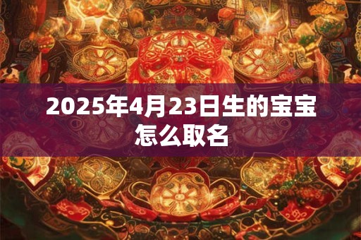 2025年4月23日生的宝宝怎么取名 2025年4月23日生的宝宝怎么取名