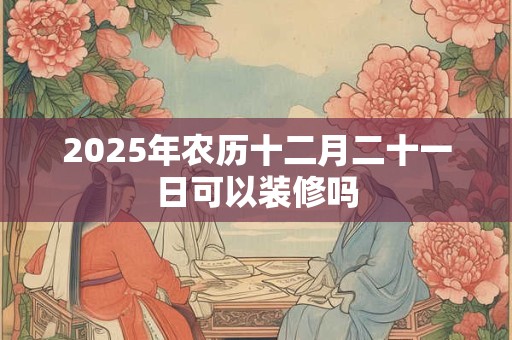 2025年农历十二月二十一日可以装修吗