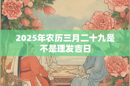 2025年农历三月二十九是不是理发吉日 2025年农历三月二十九是不是理发吉日