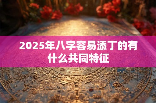 2025年八字容易添丁的有什么共同特征 2025年八字容易添丁的有什么共同特征