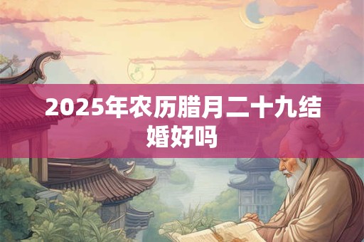 2025年农历腊月二十九结婚好吗 2025年农历腊月二十九结婚好吗