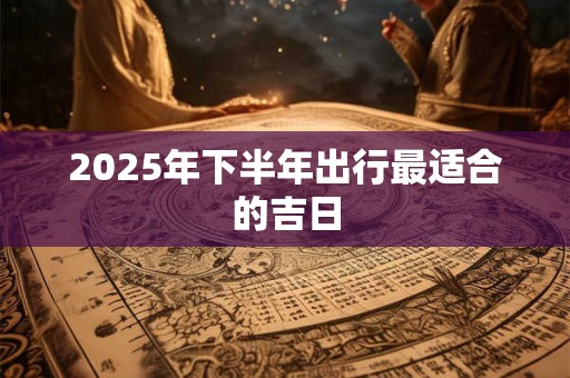 2025年下半年出行最适合的吉日