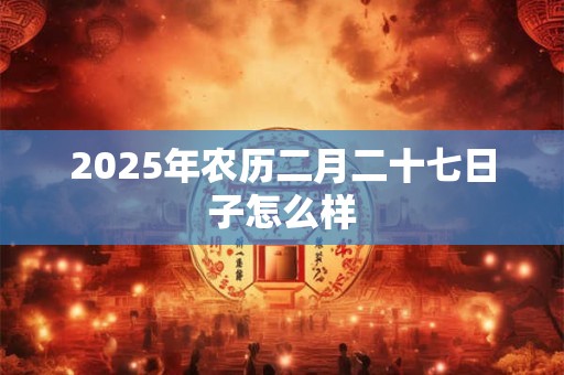 2025年农历二月二十七日子怎么样
