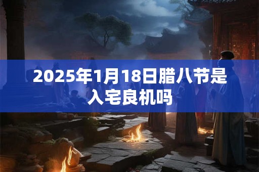 2025年1月18日腊八节是入宅良机吗 2025年1月18日腊八节是入宅良机吗