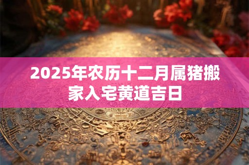 2025年农历十二月属猪搬家入宅黄道吉日