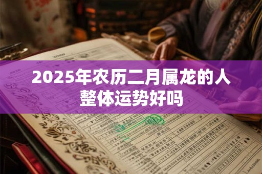 2025年农历二月属龙的人整体运势好吗 2025年农历二月属龙的人整体运势好吗