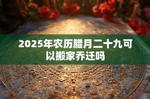 2025年农历腊月二十九可以搬家乔迁吗