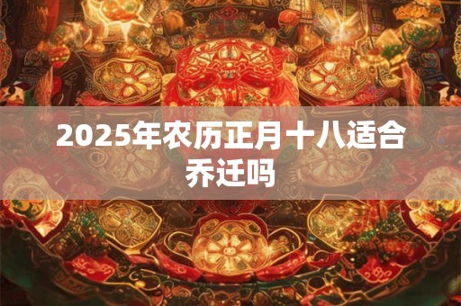 2025年农历正月十八适合乔迁吗