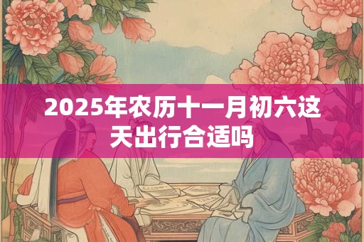 2025年农历十一月初六这天出行合适吗