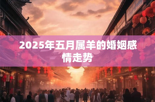 2025年五月属羊的婚姻感情走势 2025年五月属羊的婚姻感情走势