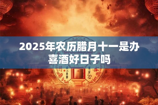 2025年农历腊月十一是办喜酒好日子吗