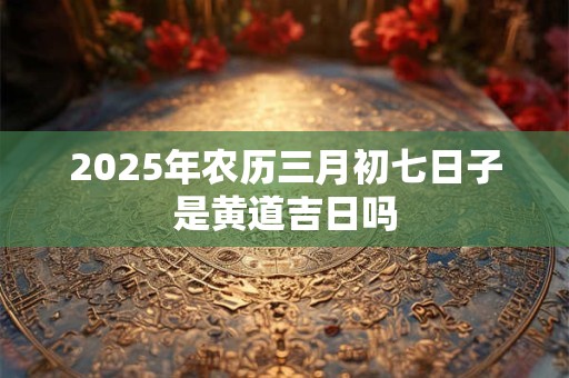 2025年农历三月初七日子是黄道吉日吗