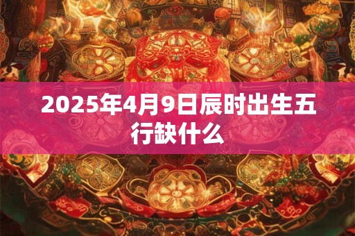 2025年4月9日辰时出生五行缺什么 2025年4月9日辰时出生五行缺什么