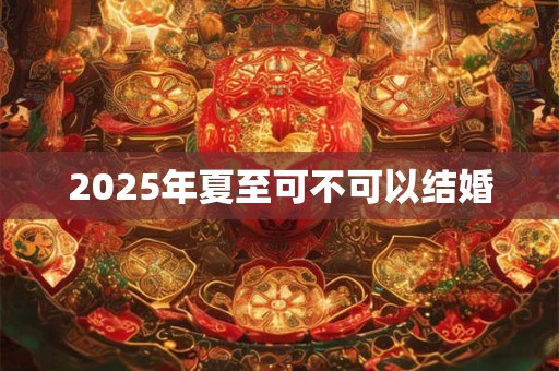 2025年夏至可不可以结婚 2025年夏至可不可以结婚