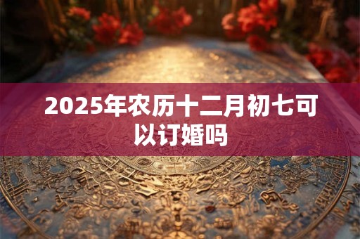 2025年农历十二月初七可以订婚吗