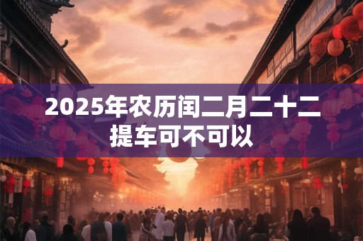 2025年农历闰二月二十二提车可不可以 2025年农历闰二月二十二提车可不可以