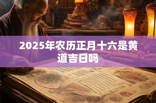 2025年农历正月十六是黄道吉日吗 2025年农历正月十六是黄道吉日吗