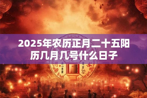 2025年农历正月二十五阳历几月几号什么日子 2025年农历正月二十五阳历几月几号什么日子