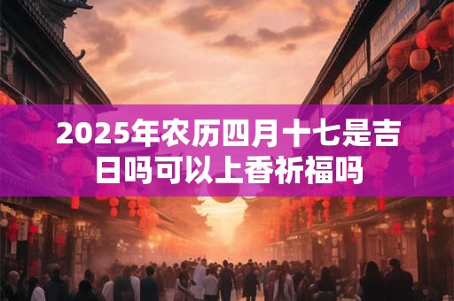 2025年农历四月十七是吉日吗可以上香祈福吗