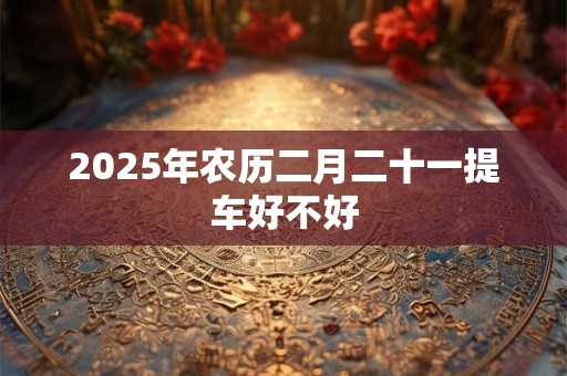 2025年农历二月二十一提车好不好