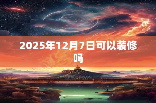 2025年12月7日可以装修吗 2025年12月7日可以装修吗