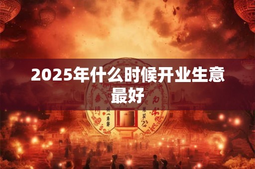 2025年什么时候开业生意最好 2025年什么时候开业生意最好