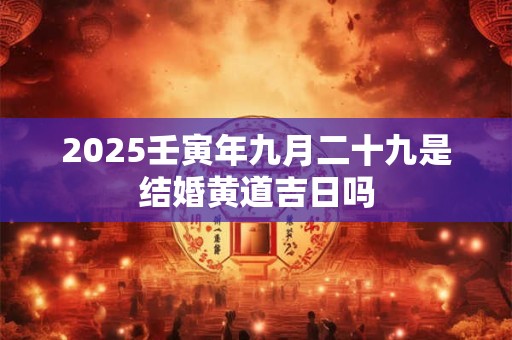 2025壬寅年九月二十九是结婚黄道吉日吗 2025壬寅年九月二十九是结婚黄道吉日吗