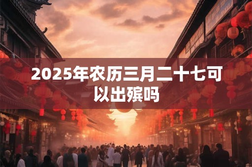 2025年农历三月二十七可以出殡吗 2025年农历三月二十七可以出殡吗