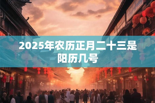 2025年农历正月二十三是阳历几号 2025年农历正月二十三是阳历几号
