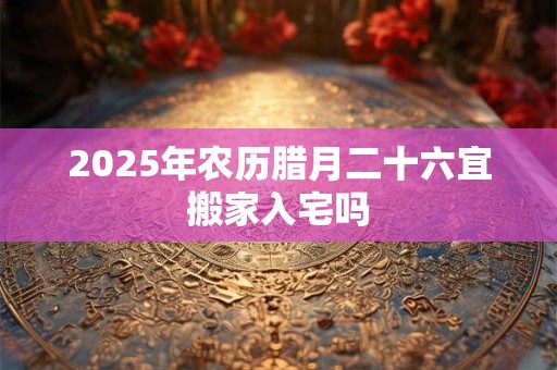 2025年农历腊月二十六宜搬家入宅吗