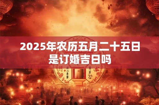 2025年农历五月二十五日是订婚吉日吗 2025年农历五月二十五日是订婚吉日吗