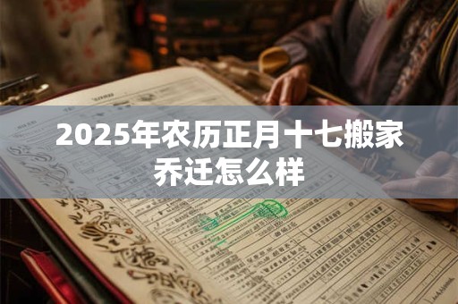 2025年农历正月十七搬家乔迁怎么样 2025年农历正月十七搬家乔迁怎么样