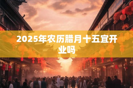 2025年农历腊月十五宜开业吗
