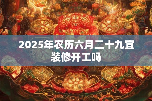 2025年农历六月二十九宜装修开工吗 2025年农历六月二十九宜装修开工吗