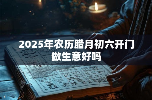 2025年农历腊月初六开门做生意好吗 2025年农历腊月初六开门做生意好吗