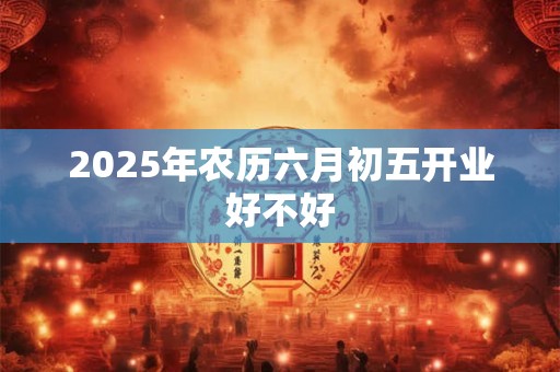 2025年农历六月初五开业好不好 2025年农历六月初五开业好不好