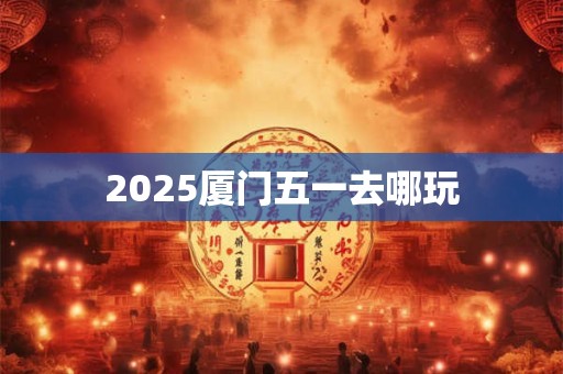 2025厦门五一去哪玩