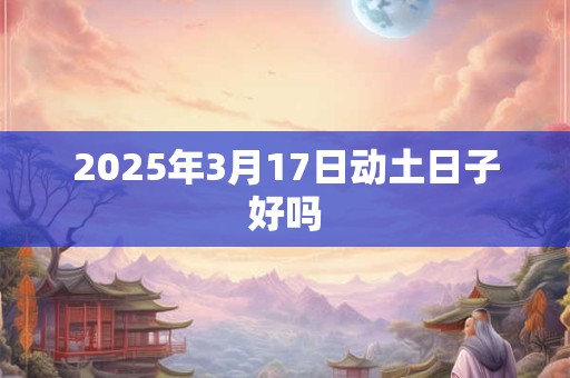 2025年3月17日动土日子好吗 2025年3月17日动土日子好吗