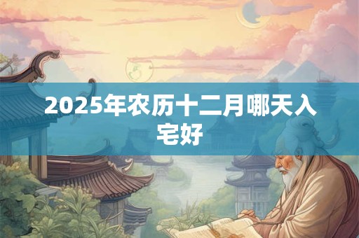 2025年农历十二月哪天入宅好 2025年农历十二月哪天入宅好