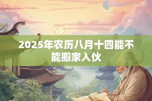 2025年农历八月十四能不能搬家入伙 2025年农历八月十四能不能搬家入伙