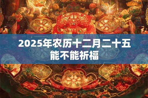2025年农历十二月二十五能不能祈福 2025年农历十二月二十五能不能祈福