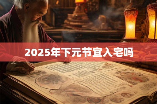 2025年下元节宜入宅吗 2025年下元节宜入宅吗